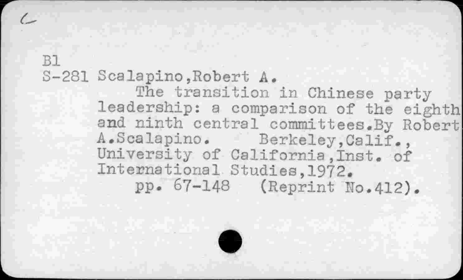 ﻿Bl
S-281 Scalapino,Robert A.
The transition in Chinese party leadership: a comparison of the eighth and ninth central committees.By Robert A.Scalapino.	Berkeley,Calif.,
University of California,Inst, of International Studies,1972.
pp. 67-148 (Reprint No.412).